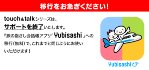 touch＆talkシリーズは、サポートを終了いたします。『旅の指さし会話帳アプリ「YUBISASHI」』への移行（無料）で、これまでと同じようにお使いいただけます