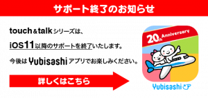 サポート終了のお知らせ　指さし会話touch＆talkシリーズは、iOS11以降のサポートを終了いたします。今後はYubisashiアプリをお楽しみください