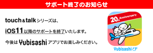 サポート終了のお知らせ　touch＆talkシリーズは、iOS11以降のサポートを終了いたします。今後はYubisashiアプリでお楽しみください。