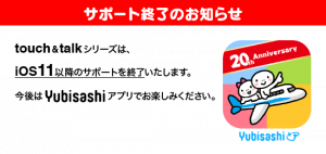 サポート終了のお知らせ　指さし会話touch＆talkシリーズは、iOS11以降のサポートを終了いたします。今後はYubisashiアプリをお楽しみください